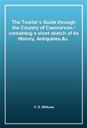 The Tourist`s Guide through the Country of Caernarvon / containing a short sketch of its History, Antiquities,&c.