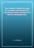 The Tourist`s Guide through the Country of Caernarvon / containing a short sketch of its History, Antiquities,&c.