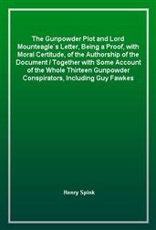 The Gunpowder Plot and Lord Mounteagle`s Letter, Being a Proof, with Moral Certitude, of the Authorship of the Document / Together with Some Account of the Whole Thirteen Gunpowder Conspirators, Including Guy Fawkes