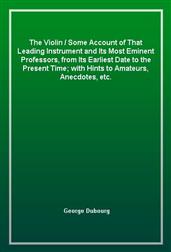 The Violin / Some Account of That Leading Instrument and Its Most Eminent Professors, from Its Earliest Date to the Present Time; with Hints to Amateurs, Anecdotes, etc.