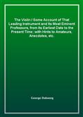 The Violin / Some Account of That Leading Instrument and Its Most Eminent Professors, from Its Earliest Date to the Present Time; with Hints to Amateurs, Anecdotes, etc.