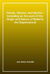 Fiends, Ghosts, and Sprites / Including an Account of the Origin and Nature of Belief in the Supernatural