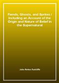 Fiends, Ghosts, and Sprites / Including an Account of the Origin and Nature of Belief in the Supernatural