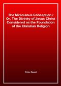 The Miraculous Conception / Or, The Divinity of Jesus Christ Considered as the Foundation of the Christian Religion