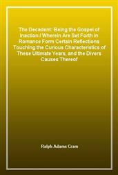The Decadent: Being the Gospel of Inaction / Wherein Are Set Forth in Romance Form Certain Reflections Touching the Curious Characteristics of These Ultimate Years, and the Divers Causes Thereof