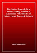 The Native Races [of the Pacific states], Volume 4, Antiquities / The Works of Hubert Howe Bancroft, Volume 4