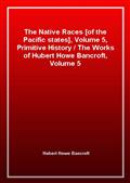 The Native Races [of the Pacific states], Volume 5, Primitive History / The Works of Hubert Howe Bancroft, Volume 5