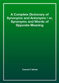 A Complete Dictionary of Synonyms and Antonyms / or, Synonyms and Words of Opposite Meaning