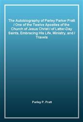 The Autobiography of Parley Parker Pratt / One of the Twelve Apostles of the Church of Jesus Christ / of Latter-Day Saints, Embracing His Life, Ministry, and / Travels