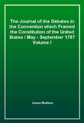 The Journal of the Debates in the Convention which Framed the Constitution of the United States, May-September 1787. Volume 1