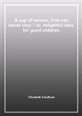 A cup of sweets, that can never cloy:or, delightful tales for good children