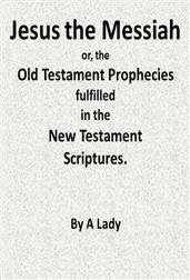 Jesus, The Messiah; or, the Old Testament Prophecies Fulfilled in the New Testament Scriptures, by a Lady