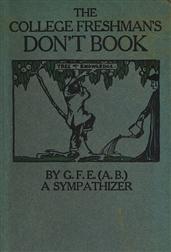 The College Freshman`s Don`t Book / in the interests of freshmen at large, especially those whose remaining at large uninstructed&unguided appears a worry and a menace to college&university society these remarks and hints are set forth by G. F. E. (A. B.)