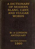 A Dictionary of Slang, Cant, and Vulgar Words / Used at the Present Day in the Streets of London; the Universities of Oxford and Cambridge; the Houses of Parliament; the Dens of St. Giles; and the Palaces of St. James.