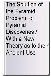The Solution of the Pyramid Problem; or, Pyramid Discoveries / With a New Theory as to their Ancient Use
