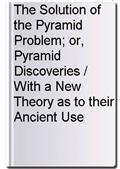 The Solution of the Pyramid Problem; or, Pyramid Discoveries / With a New Theory as to their Ancient Use