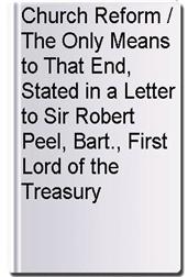 Church Reform / The Only Means to That End, Stated in a Letter to Sir Robert Peel, Bart., First Lord of the Treasury