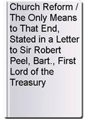 Church Reform / The Only Means to That End, Stated in a Letter to Sir Robert Peel, Bart., First Lord of the Treasury