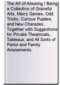 The Art of Amusing / Being a Collection of Graceful Arts, Merry Games, Odd Tricks, Curious Puzzles, and New Charades. Together with Suggestions for Private Theatricals, Tableaux, and All Sorts of Parlor and Family Amusements.