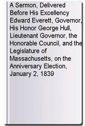 A Sermon, Delivered Before His Excellency Edward Everett, Governor, His Honor George Hull, Lieutenant Governor, the Honorable Council, and the Legislature of Massachusetts, on the Anniversary Election, January 2, 1839