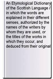 An Etymological Dictionary of the Scottish Language / in which the words are explained in their different senses, authorized by the names of the writers by whom they are used, or the titles of the works in which they occur, and deduced from their original