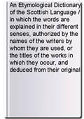 An Etymological Dictionary of the Scottish Language / in which the words are explained in their different senses, authorized by the names of the writers by whom they are used, or the titles of the works in which they occur, and deduced from their original