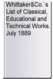 Whittaker&Co.`s List of Classical, Educational and Technical Works. July 1889