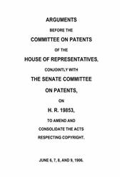 Arguments before the Committee on Patents of the House of Representatives, conjointly with the Senate Committee on Patents, on H.R. 19853, to amend and consolidate the acts respecting copyright / June 6, 7, 8, and 9, 1906.