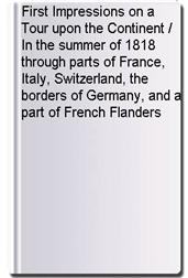 First Impressions on a Tour upon the Continent / In the summer of 1818 through parts of France, Italy, Switzerland, the borders of Germany, and a part of French Flanders