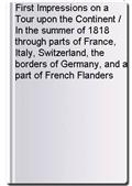 First Impressions on a Tour upon the Continent / In the summer of 1818 through parts of France, Italy, Switzerland, the borders of Germany, and a part of French Flanders