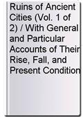 Ruins of Ancient Cities (Vol. 1 of 2) / With General and Particular Accounts of Their Rise, Fall, and Present Condition