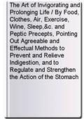 The Art of Invigorating and Prolonging Life / By Food, Clothes, Air, Exercise, Wine, Sleep,&c. and Peptic Precepts, Pointing Out Agreeable and Effectual Methods to Prevent and Relieve Indigestion, and to Regulate and Strengthen the Action of the Stomach a