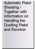Automatic Pistol Shooting / Together with Information on Handling the Duelling Pistol and Revolver