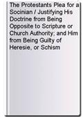 The Protestants Plea for a Socinian / Justifying His Doctrine from Being Opposite to Scripture or Church Authority; and Him from Being Guilty of Heresie, or Schism