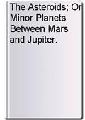 The Asteroids; Or Minor Planets Between Mars and Jupiter.