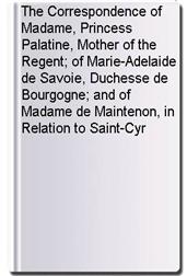The Correspondence of Madame, Princess Palatine, Mother of the Regent; of Marie-Adelaide de Savoie, Duchesse de Bourgogne; and of Madame de Maintenon, in Relation to Saint-Cyr