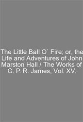 The Little Ball O` Fire; or, the Life and Adventures of John Marston Hall / The Works of G. P. R. James, Vol. XV.