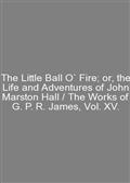 The Little Ball O` Fire; or, the Life and Adventures of John Marston Hall / The Works of G. P. R. James, Vol. XV.