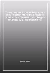 Thoughts on the Christian Religion, by a DeistTo Which Are Added, a Few Ideas on Miraculous Conversion, and Religion in General, by a Theophilanthropist