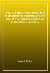 How to FenceContaining Full Instruction for Fencing and the Use of theBroadsword; Also Instruction in Archery