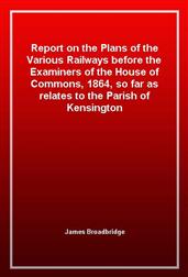 Report on the Plans of the Various Railways before the Examiners of the House of Commons, 1864, so far as relates to the Parish of Kensington