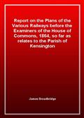 Report on the Plans of the Various Railways before the Examiners of the House of Commons, 1864, so far as relates to the Parish of Kensington