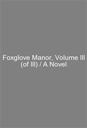 Foxglove Manor, Volume III (of III) / A Novel