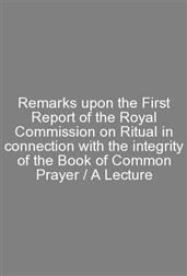 Remarks upon the First Report of the Royal Commission on Ritual in connection with the integrity of the Book of Common Prayer / A Lecture