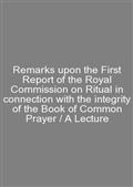 Remarks upon the First Report of the Royal Commission on Ritual in connection with the integrity of the Book of Common Prayer / A Lecture