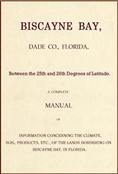 Biscayne Bay, Dade Co., Florida, Between the 25th and 26th Degrees of Latitude. / A complete manual of information concerning the climate, / soil, products, etc., of the lands bordering on Biscayne / Bay, in Florida.