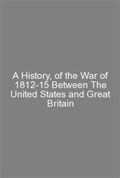 A History, of the War of 1812-15 Between The United States and Great Britain