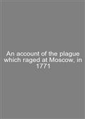 An account of the plague which raged at Moscow, in 1771