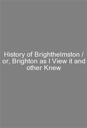 History of Brighthelmston / or, Brighton as I View it and other Knew